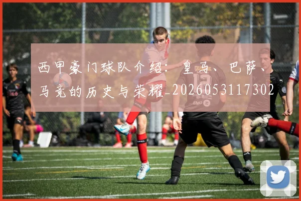 西甲豪门球队介绍:皇马、巴萨、马竞的历史与荣耀_20260531173026