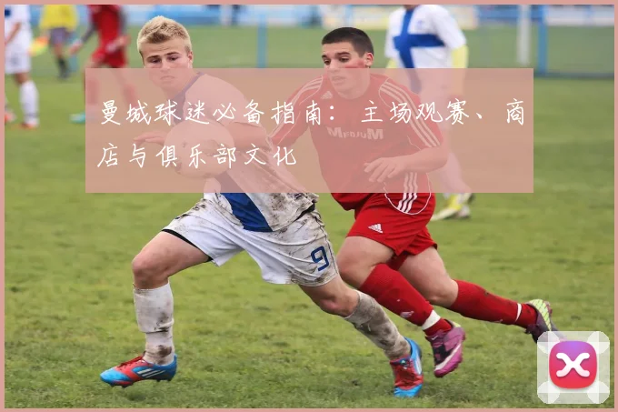 曼城球迷必备指南:主场观赛、商店与俱乐部文化
