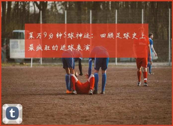 莱万9分钟5球神迹：回顾足球史上最疯狂的进球表演