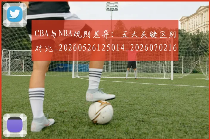 CBA与NBA规则差异:五大关键区别对比_20260526125014_20260702163809_20260712043334