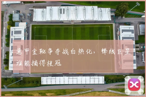 意甲金靴争夺战白热化,锋线巨星谁能摘得桂冠