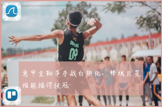 意甲金靴争夺战白热化，锋线巨星谁能摘得桂冠