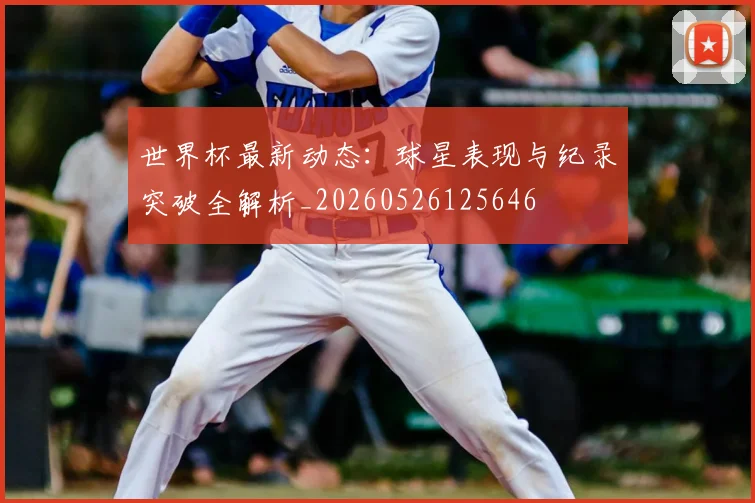 世界杯最新动态:球星表现与纪录突破全解析_20260526125646