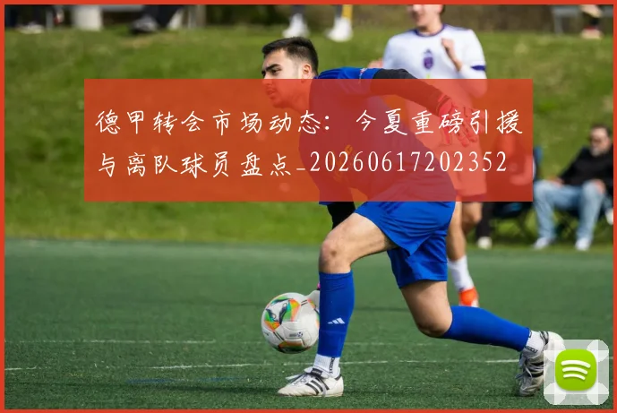 德甲转会市场动态：今夏重磅引援与离队球员盘点_20260617202352