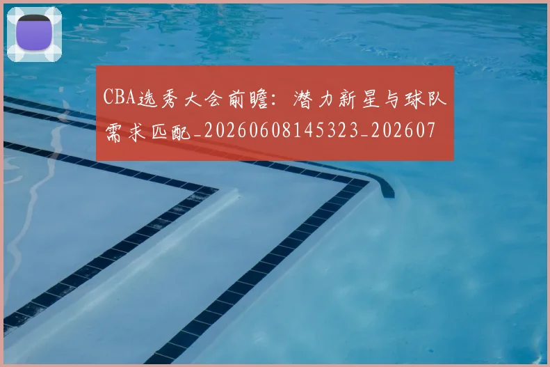CBA选秀大会前瞻：潜力新星与球队需求匹配_20260608145323_20260701212127