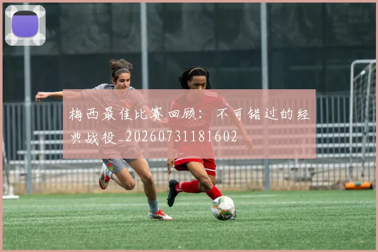 梅西最佳比赛回顾：不可错过的经典战役_20260731181602