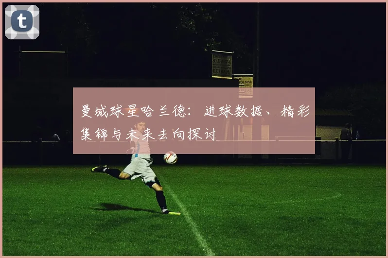 曼城球星哈兰德：进球数据、精彩集锦与未来去向探讨