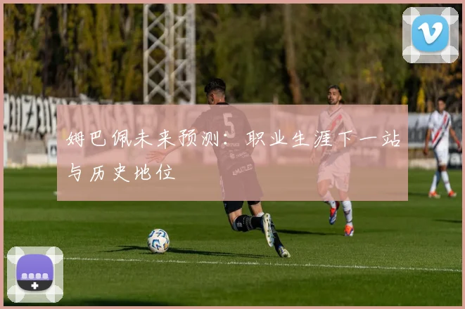 姆巴佩未来预测：职业生涯下一站与历史地位