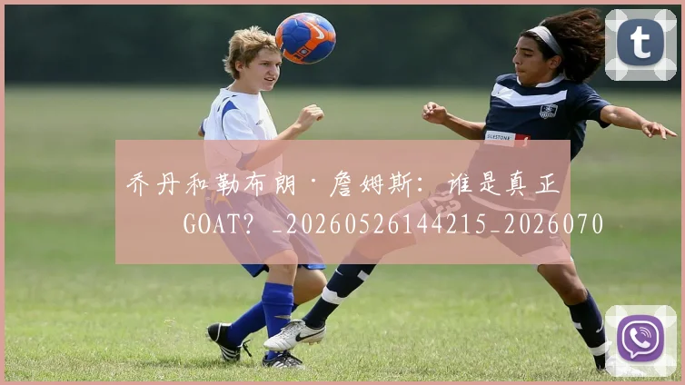 乔丹和勒布朗·詹姆斯：谁是真正的GOAT？_20260526144215_20260704164240_20260716191935