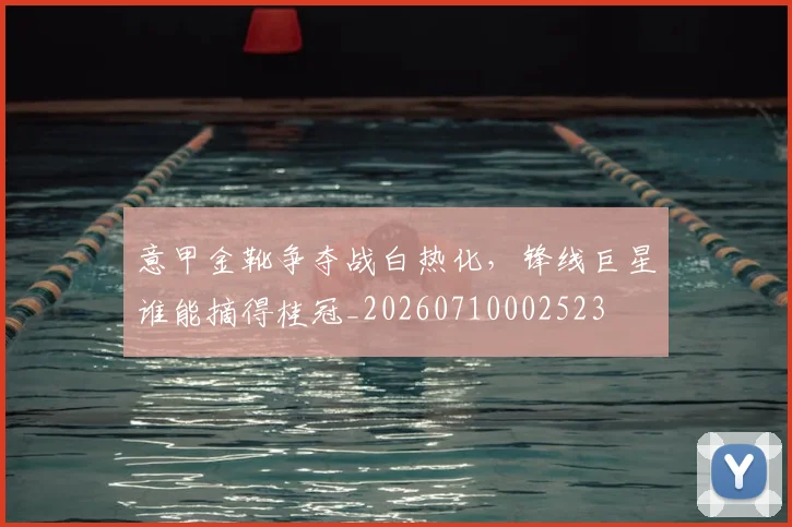 意甲金靴争夺战白热化，锋线巨星谁能摘得桂冠_20260710002523