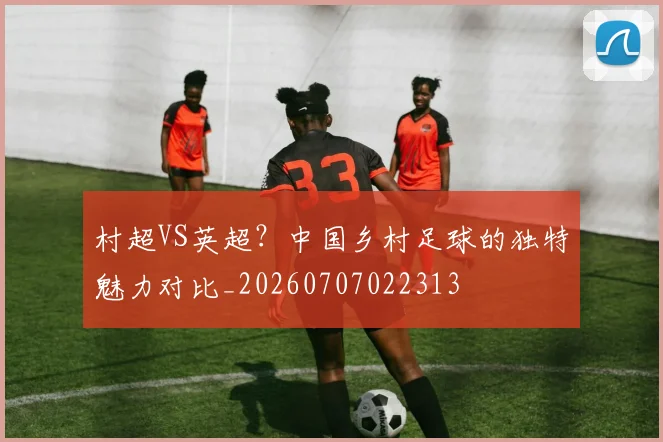 村超VS英超？中国乡村足球的独特魅力对比_20260707022313