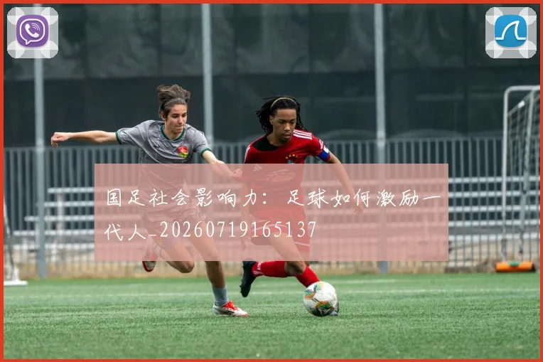国足社会影响力:足球如何激励一代人_20260719165137