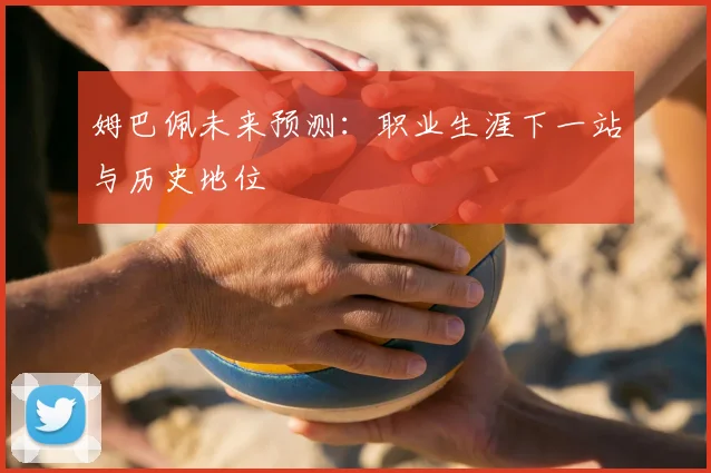 姆巴佩未来预测:职业生涯下一站与历史地位