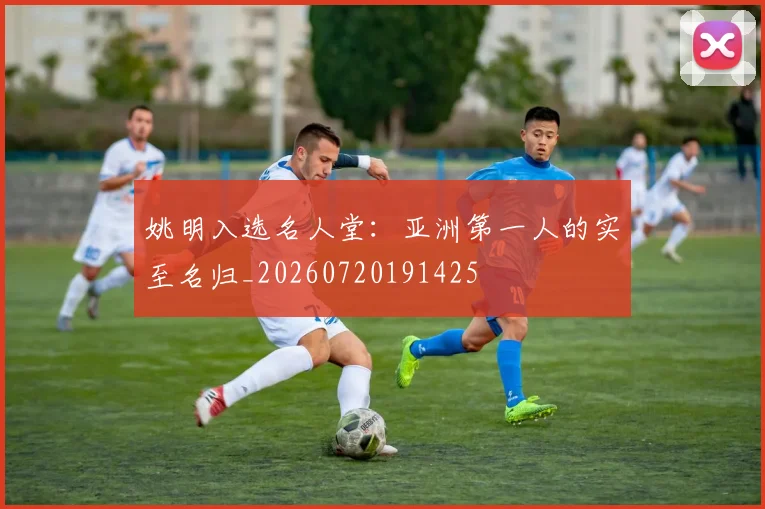 姚明入选名人堂:亚洲第一人的实至名归_20260720191425