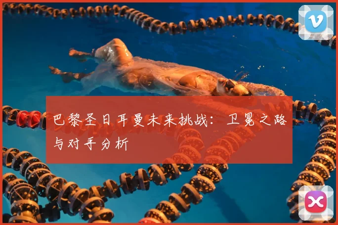 巴黎圣日耳曼未来挑战：卫冕之路与对手分析
