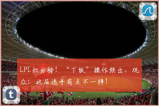 LPL积分榜！“下饭”操作频出，观众：这届选手有点不一样！