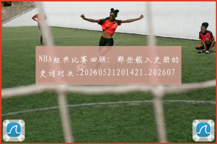 NBA经典比赛回顾：那些载入史册的史诗对决_20260521201421_20260714214449