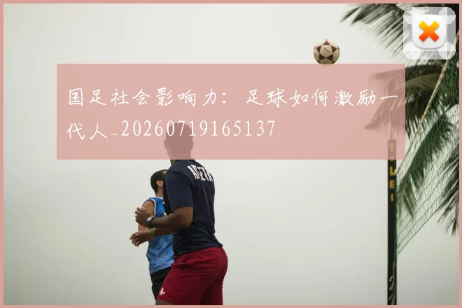国足社会影响力:足球如何激励一代人_20260719165137