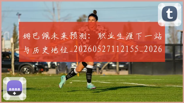 姆巴佩未来预测：职业生涯下一站与历史地位_20260527112155_20260703231834
