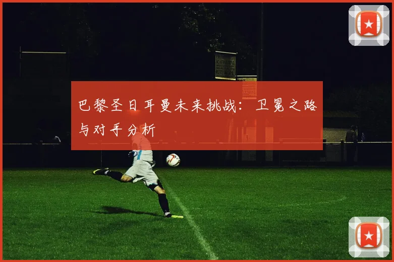 巴黎圣日耳曼未来挑战：卫冕之路与对手分析