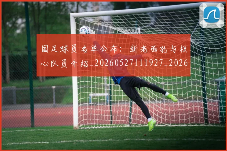 国足球员名单公布：新老面孔与核心队员介绍_20260527111927_20260703224308