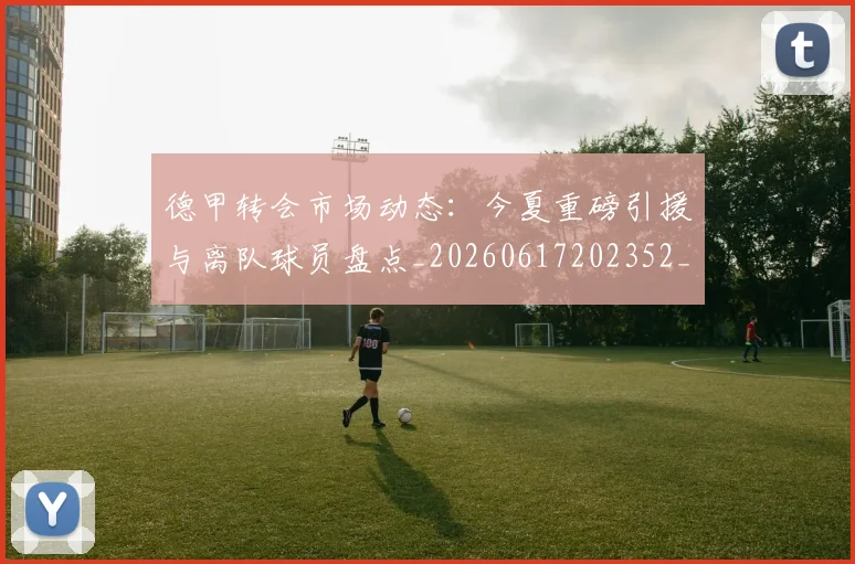 德甲转会市场动态：今夏重磅引援与离队球员盘点_20260617202352_20260704173724