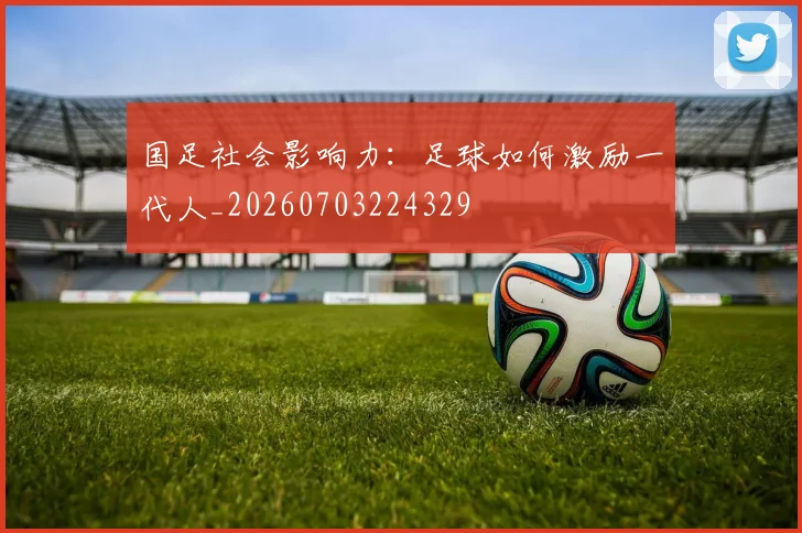 国足社会影响力:足球如何激励一代人_20260703224329
