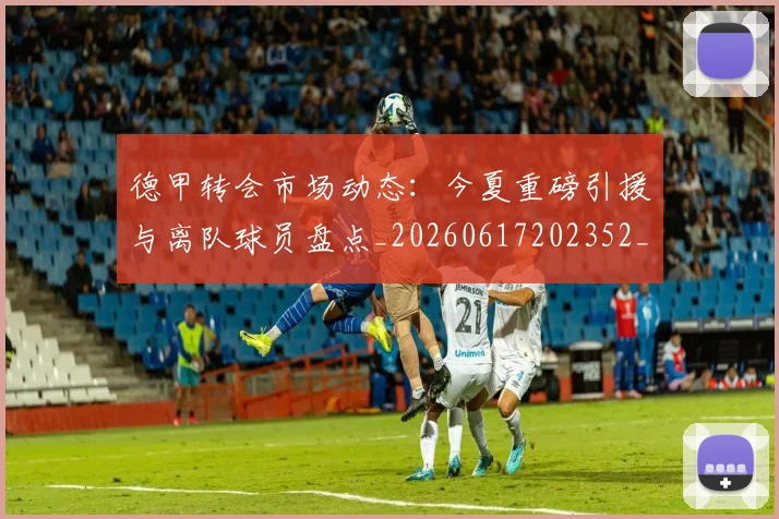 德甲转会市场动态:今夏重磅引援与离队球员盘点_20260617202352_20260704173724
